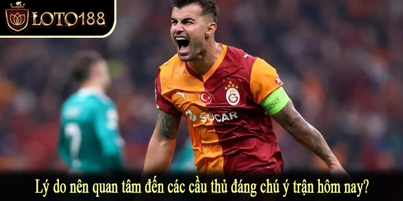 Lý do nên quan tâm đến các cầu thủ đáng chú ý trận hôm nay?